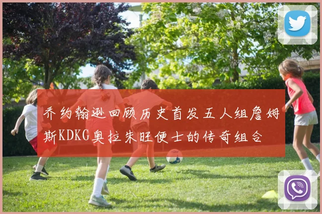 乔约翰逊回顾历史首发五人组詹姆斯KDKG奥拉朱旺便士的传奇组合